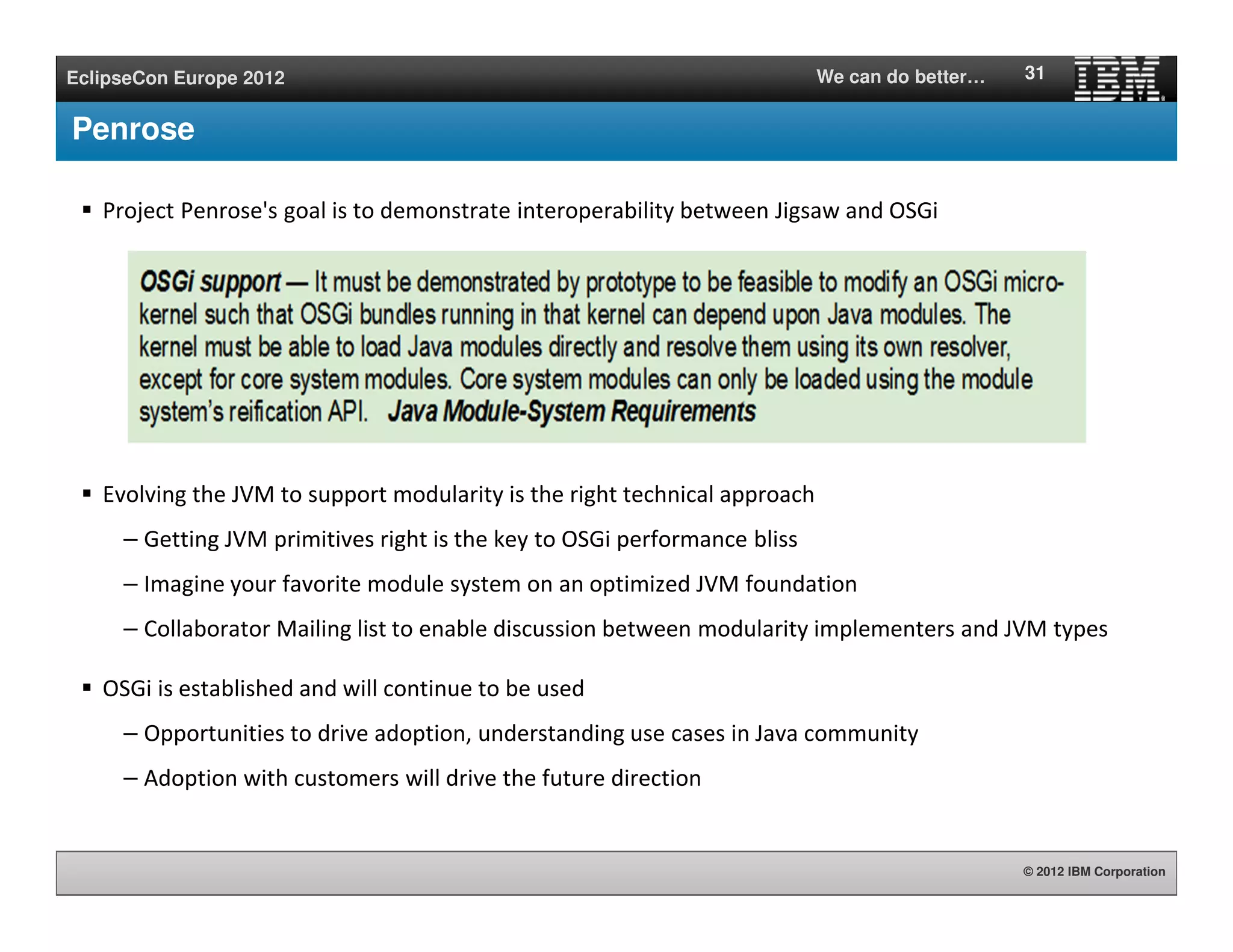 © 2012 IBM Corporation
EclipseCon Europe 2012 We can do better…
Penrose
Project Penrose's goal is to demonstrate interoperability between Jigsaw and OSGi
Evolving the JVM to support modularity is the right technical approach
– Getting JVM primitives right is the key to OSGi performance bliss
– Imagine your favorite module system on an optimized JVM foundation
– Collaborator Mailing list to enable discussion between modularity implementers and JVM types
OSGi is established and will continue to be used
– Opportunities to drive adoption, understanding use cases in Java community
– Adoption with customers will drive the future direction
31
 