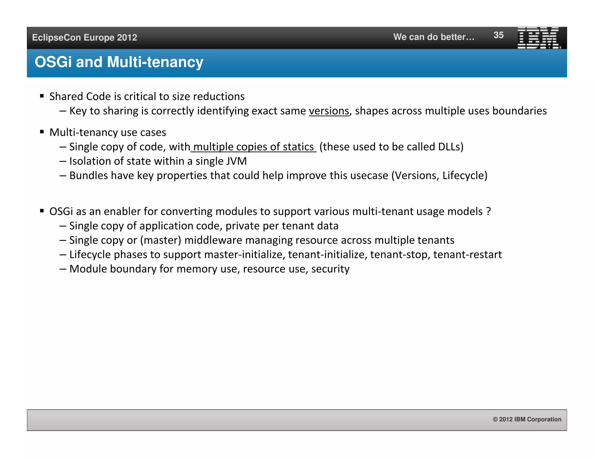 © 2012 IBM Corporation
EclipseCon Europe 2012 We can do better…
OSGi and Multi-tenancy
Shared Code is critical to size reductions
– Key to sharing is correctly identifying exact same versions, shapes across multiple uses boundaries
Multi-tenancy use cases
– Single copy of code, with multiple copies of statics (these used to be called DLLs)
– Isolation of state within a single JVM
– Bundles have key properties that could help improve this usecase (Versions, Lifecycle)
OSGi as an enabler for converting modules to support various multi-tenant usage models ?
– Single copy of application code, private per tenant data
– Single copy or (master) middleware managing resource across multiple tenants
– Lifecycle phases to support master-initialize, tenant-initialize, tenant-stop, tenant-restart
– Module boundary for memory use, resource use, security
35
 