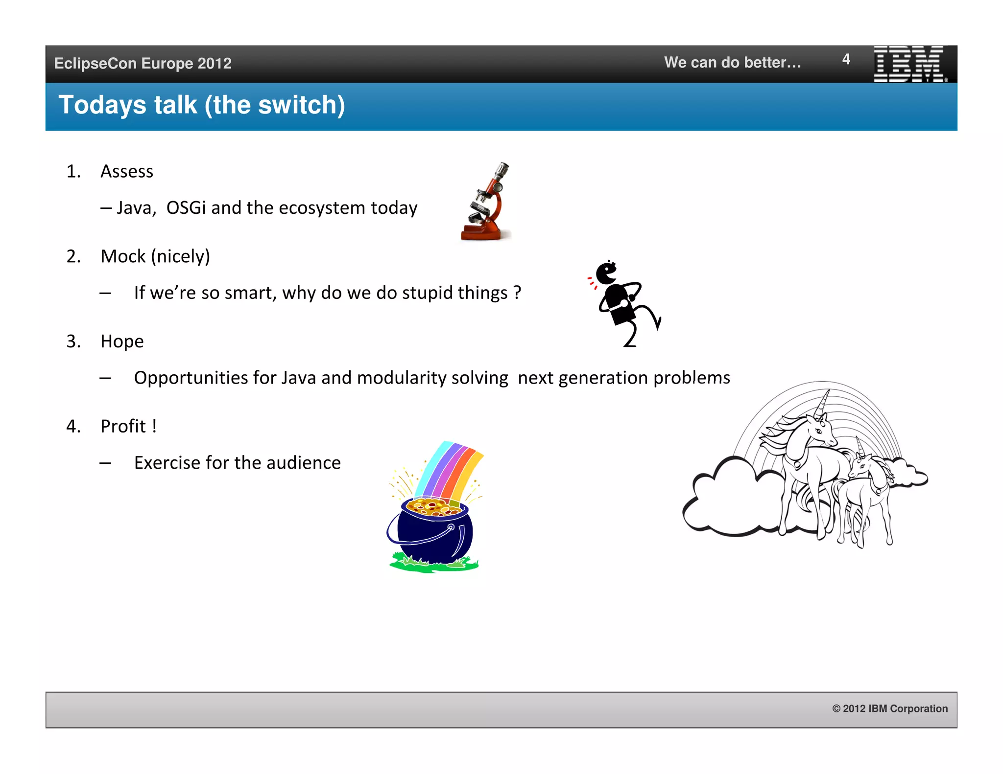 © 2012 IBM Corporation
EclipseCon Europe 2012 We can do better…
Todays talk (the switch)
1. Assess
– Java, OSGi and the ecosystem today
2. Mock (nicely)
– If we’re so smart, why do we do stupid things ?
3. Hope
– Opportunities for Java and modularity solving next generation problems
4. Profit !
– Exercise for the audience
4
 