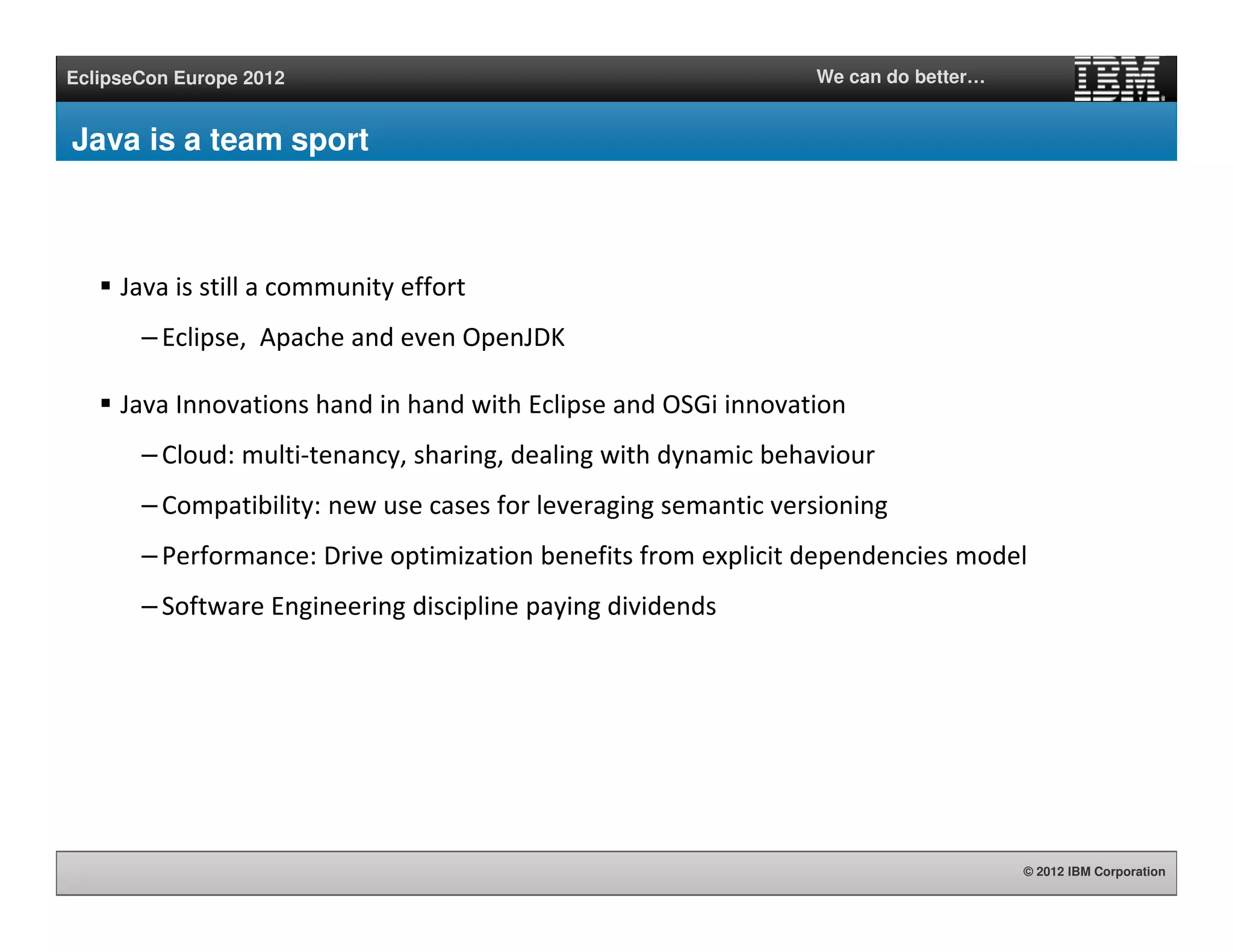 © 2012 IBM Corporation
EclipseCon Europe 2012 We can do better…
Java is a team sport
Java is still a community effort
– Eclipse, Apache and even OpenJDK
Java Innovations hand in hand with Eclipse and OSGi innovation
– Cloud: multi-tenancy, sharing, dealing with dynamic behaviour
– Compatibility: new use cases for leveraging semantic versioning
– Performance: Drive optimization benefits from explicit dependencies model
– Software Engineering discipline paying dividends
 