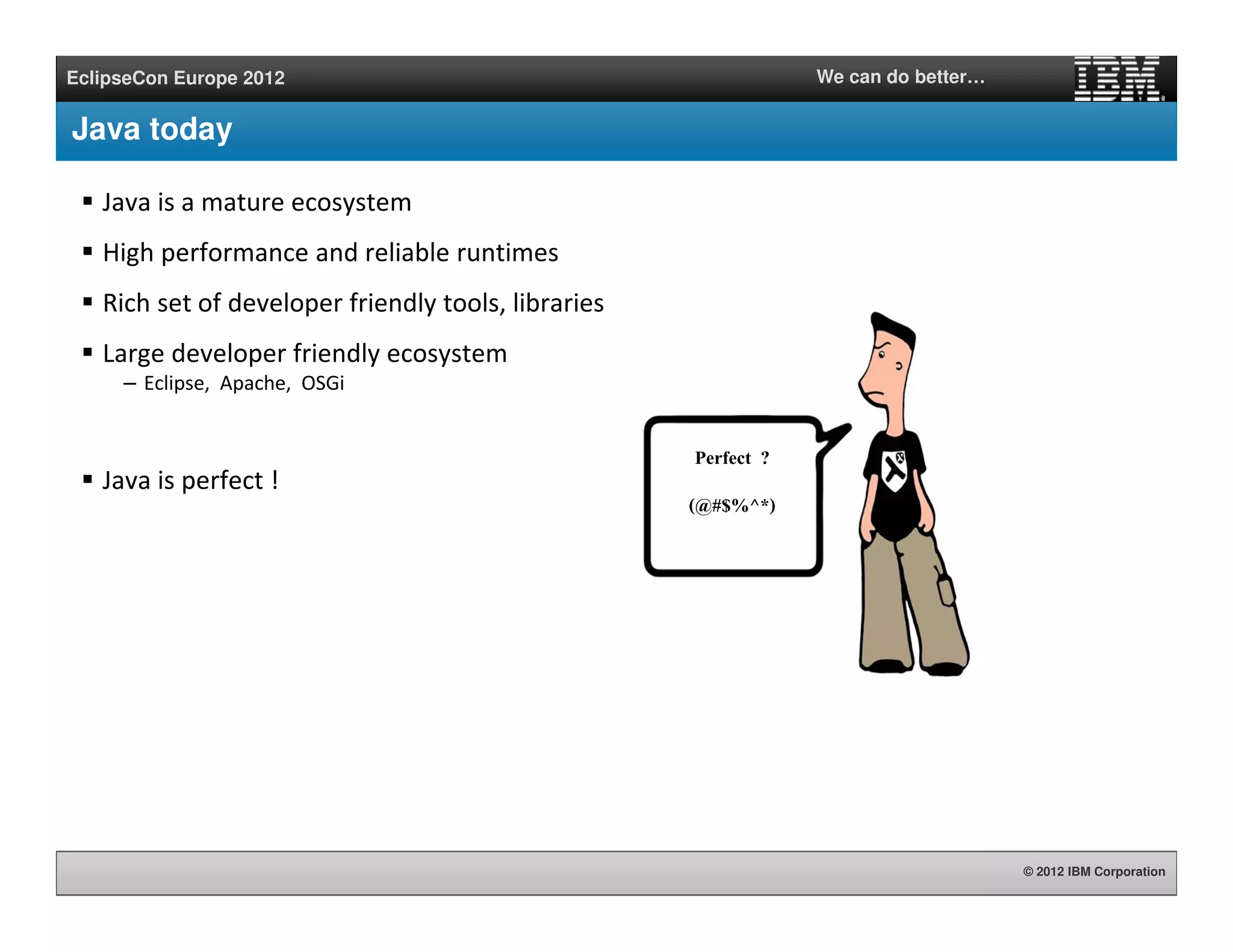 © 2012 IBM Corporation
EclipseCon Europe 2012 We can do better…
Java today
Java is a mature ecosystem
High performance and reliable runtimes
Rich set of developer friendly tools, libraries
Large developer friendly ecosystem
– Eclipse, Apache, OSGi
Java is perfect !
Perfect ?
(@#$%^*)
 