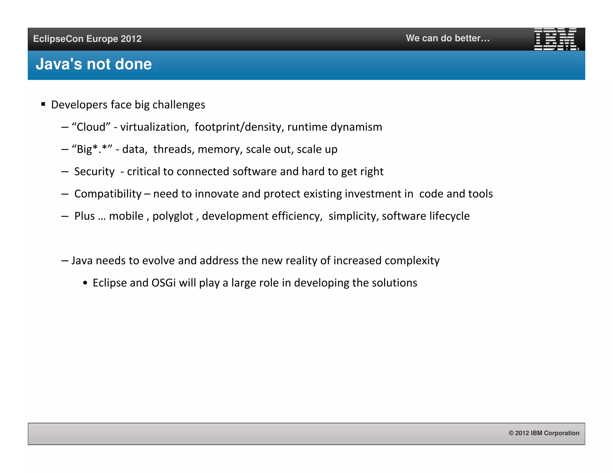 © 2012 IBM Corporation
EclipseCon Europe 2012 We can do better…
Java's not done
Developers face big challenges
– “Cloud” - virtualization, footprint/density, runtime dynamism
– “Big*.*” - data, threads, memory, scale out, scale up
– Security - critical to connected software and hard to get right
– Compatibility – need to innovate and protect existing investment in code and tools
– Plus … mobile , polyglot , development efficiency, simplicity, software lifecycle
– Java needs to evolve and address the new reality of increased complexity
• Eclipse and OSGi will play a large role in developing the solutions
 