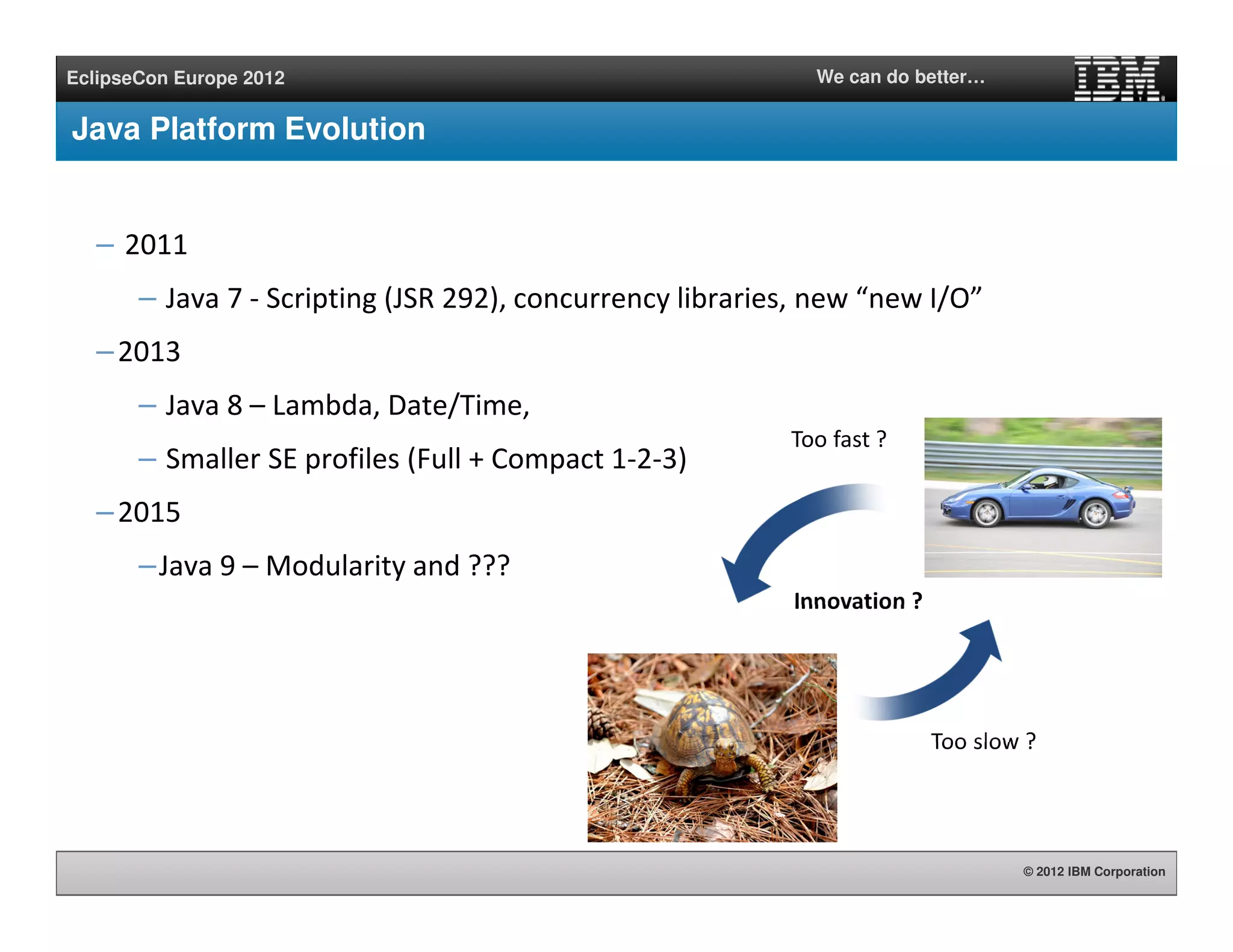 © 2012 IBM Corporation
EclipseCon Europe 2012 We can do better…
Java Platform Evolution
– 2011
– Java 7 - Scripting (JSR 292), concurrency libraries, new “new I/O”
–2013
– Java 8 – Lambda, Date/Time,
– Smaller SE profiles (Full + Compact 1-2-3)
–2015
–Java 9 – Modularity and ???
Too fast ?
Too slow ?
Innovation ?
 