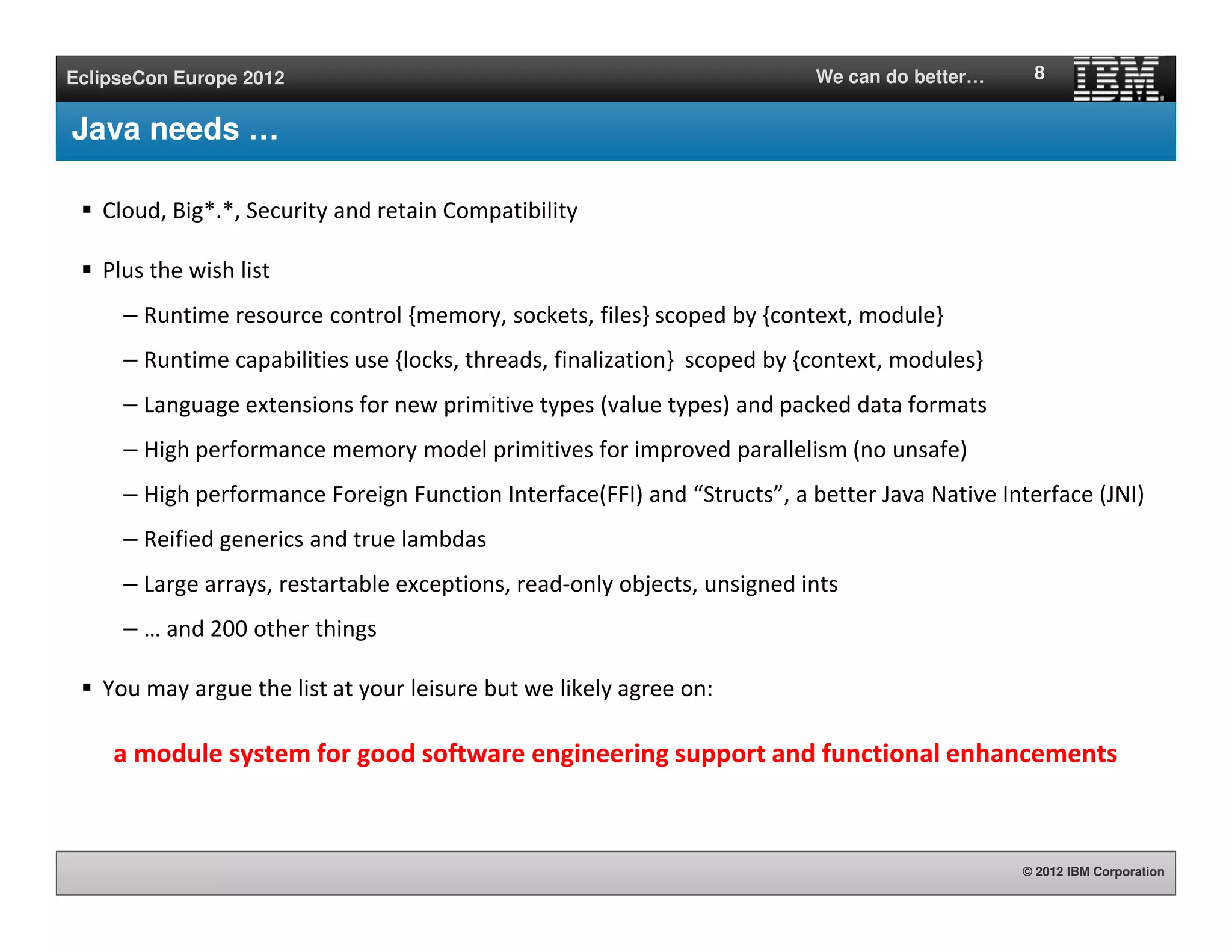 © 2012 IBM Corporation
EclipseCon Europe 2012 We can do better…
Java needs …
Cloud, Big*.*, Security and retain Compatibility
Plus the wish list
– Runtime resource control {memory, sockets, files} scoped by {context, module}
– Runtime capabilities use {locks, threads, finalization} scoped by {context, modules}
– Language extensions for new primitive types (value types) and packed data formats
– High performance memory model primitives for improved parallelism (no unsafe)
– High performance Foreign Function Interface(FFI) and “Structs”, a better Java Native Interface (JNI)
– Reified generics and true lambdas
– Large arrays, restartable exceptions, read-only objects, unsigned ints
– … and 200 other things
You may argue the list at your leisure but we likely agree on:
a module system for good software engineering support and functional enhancements
8
 