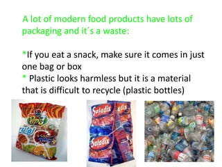 A lot of modern food products have lots of packaging and it´s a waste:*If you eat a snack, make sure it comes in just one bag or box* Plastic looks harmless but it is a material that is difficult to recycle (plastic bottles) 
