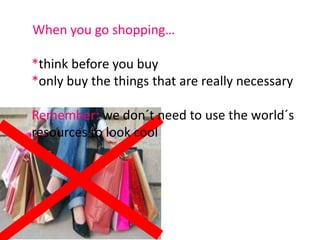 When you go shopping…*think before you buy*only buy the things that are really necessary Remember: we don´t need to use the world´s resources to look cool