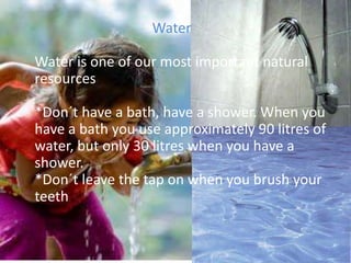 WaterWater is one of our most important natural resources*Don´t have a bath, have a shower. When you have a bath you use approximately 90 litres of water, but only 30 litres when you have a shower.*Don´t leave the tap on when you brush your teeth