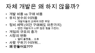 자체 개발은 왜 하지 않을까?
• 개발 비용 vs 구매 비용
• 유지 보수의 어려움
    • 개발자들의 교체에 대한 부담
• 정치 세력 (이건 구매해도 마찬가지)
    • 엔진 개발자가 너무 많은 힘을 가진다.
• 게임의 규모의 증가
• 시장의 변화
    • 멀티 플랫폼… 으휴
• 사람 구하기 어려워…
• 왜 만들어요???
 