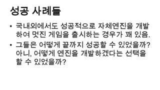 성공 사례들
• 국내외에서도 성공적으로 자체엔진을 개발
  하여 멋진 게임을 출시하는 경우가 꽤 있음.
• 그들은 어떻게 끝까지 성공할 수 있었을까?
  아니, 어떻게 엔진을 개발하겠다는 선택을
  할 수 있었을까?
 