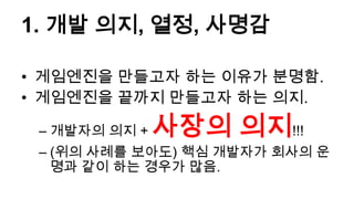 1. 개발 의지, 열정, 사명감

• 게임엔진을 만들고자 하는 이유가 분명함.
• 게임엔진을 끝까지 만들고자 하는 의지.

 – 개발자의 의지 +   사장의 의지!!!
 – (위의 사례를 보아도) 핵심 개발자가 회사의 운
   명과 같이 하는 경우가 많음.
 