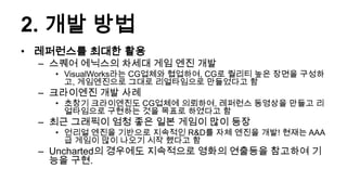 2. 개발 방법
• 레퍼런스를 최대한 활용
 – 스퀘어 에닉스의 차세대 게임 엔진 개발
   • VisualWorks라는 CG업체와 협업하여, CG로 퀄리티 높은 장면을 구성하
     고, 게임엔진으로 그대로 리얼타임으로 만들었다고 함
 – 크라이엔진 개발 사례
   • 초창기 크라이엔진도 CG업체에 의뢰하여, 레퍼런스 동영상을 만들고 리
     얼타임으로 구현하는 것을 목표로 하였다고 함
 – 최근 그래픽이 엄청 좋은 일본 게임이 많이 등장
   • 언리얼 엔진을 기반으로 지속적인 R&D를 자체 엔진을 개발! 현재는 AAA
     급 게임이 많이 나오기 시작 했다고 함
 – Uncharted의 경우에도 지속적으로 영화의 연출등을 참고하여 기
   능을 구현.
 