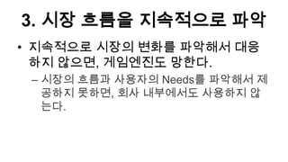 3. 시장 흐름을 지속적으로 파악
• 지속적으로 시장의 변화를 파악해서 대응
  하지 않으면, 게임엔진도 망한다.
 – 시장의 흐름과 사용자의 Needs를 파악해서 제
   공하지 못하면, 회사 내부에서도 사용하지 않
   는다.
 