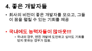 4. 좋은 개발자들
• 회사의 비전이 좋은 개발자를 모으고, 그들
  이 꿈을 펼칠 수 있는 기회를 제공


• 국내에도 능력자들이 많아욧!!!
  • 국내의 경우, 엔진 개발에 도전하고 싶어도 기회를
    얻지 못하는 경우가 많음.
 