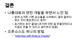 결론
• 나름대로의 엔진 개발을 하면서 느낀 점
  • 앞에 소개한 기본 요소들을 고려해서, 결국 끝까지
    하는 것이 중요하다고 생각!
  • 포기하는 순간 끝임! (과거에 이런 걸 만들었었다고
    지금도 만들 수 있다고 생각하지 않음)
• 오픈소스도 하나의 방법
  • “Interview with three.js Creator”
 
