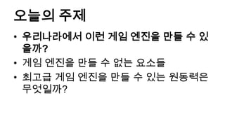 오늘의 주제
• 우리나라에서 이런 게임 엔진을 만들 수 있
  을까?
• 게임 엔진을 만들 수 없는 요소들
• 최고급 게임 엔진을 만들 수 있는 원동력은
  무엇일까?
 