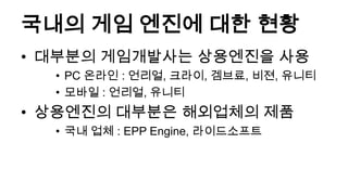 국내의 게임 엔진에 대한 현황
• 대부분의 게임개발사는 상용엔진을 사용
  • PC 온라인 : 언리얼, 크라이, 겜브료, 비젼, 유니티
  • 모바일 : 언리얼, 유니티
• 상용엔진의 대부분은 해외업체의 제품
  • 국내 업체 : EPP Engine, 라이드소프트
 