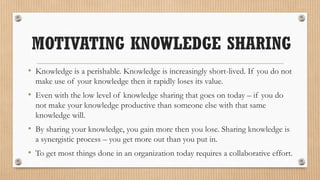 MOTIVATING KNOWLEDGE SHARING
• Knowledge is a perishable. Knowledge is increasingly short-lived. If you do not
  make use of your knowledge then it rapidly loses its value.
• Even with the low level of knowledge sharing that goes on today – if you do
  not make your knowledge productive than someone else with that same
  knowledge will.
• By sharing your knowledge, you gain more then you lose. Sharing knowledge is
  a synergistic process – you get more out than you put in.
• To get most things done in an organization today requires a collaborative effort.
 