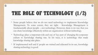 THE ROLE OF TECHNOLOGY (1/2)
• Some people believe that we do not need technology to implement Knowledge
  Management. To some extent, they are right - Knowledge Management is
  fundamentally about people – not technology. However, there is no way that you
  can share knowledge effectively within an organization without technology.
• Technology plays a important role and one of key part of changing the corporate
  culture to knowledge sharing one. In lot ways, it is technology that made
  knowledge sharing take place.
• If implemented well and if people are trained and educated in its use, knowledge
  sharing technology is good.
 