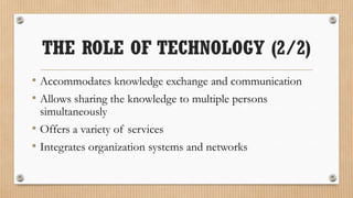 THE ROLE OF TECHNOLOGY (2/2)
• Accommodates knowledge exchange and communication
• Allows sharing the knowledge to multiple persons
 simultaneously
• Offers a variety of services
• Integrates organization systems and networks
 