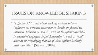 ISSUES ON KNOWLEDGE SHARING

• “Effective KM is not about making a choice between
 “software vs. wetware, classroom vs. hands-on, formal vs.
 informal, technical vs. social…uses all the options available
 to motivated employees to put knowledge to work …[and]
 depends on recognizing that all of these options basically
 need each other” [Stewart, 2002].
 