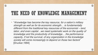 THE NEED OF KNOWLEDGE MANAGEMENT
• “Knowledge has become the key resource, for a nation’s military
  strength as well as for its economic strength… is fundamentally
  different from the traditional key resources of the economist – land,
  labor, and even capital…we need systematic work on the quality of
  knowledge and the productivity of knowledge… the performance
  capacity, if not the survival, of any organization in the knowledge
  society will come increasingly to depend on those two factors”
  [Drucker,1994]
 