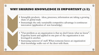 • Intangible products - ideas, processes, information are taking a growing
  share of global trade
• Increasingly the only sustainable competitive advantage is continuous
  innovation (application of new knowledge)


• "Our problem as an organization is that we don't know what we know".
  Expertise learnt and applied in one part of the organization is not
  leveraged in another.
• Increasing turnover of staff. When someone leaves an organization
  their knowledge walks out of the door with them.
 