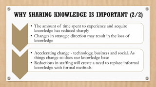 • The amount of time spent to experience and acquire
  knowledge has reduced sharply
• Changes in strategic direction may result in the loss of
  knowledge

• Accelerating change - technology, business and social. As
  things change so does our knowledge base
• Reductions in staffing will create a need to replace informal
  knowledge with formal methods
 