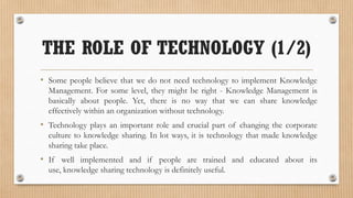THE ROLE OF TECHNOLOGY (1/2)
• Some people believe that we do not need technology to implement Knowledge
  Management. For some level, they might be right - Knowledge Management is
  basically about people. Yet, there is no way that we can share knowledge
  effectively within an organization without technology.
• Technology plays an important role and crucial part of changing the corporate
  culture to knowledge sharing. In lot ways, it is technology that made knowledge
  sharing take place.
• If well implemented and if people are trained and educated about its
  use, knowledge sharing technology is definitely useful.
 