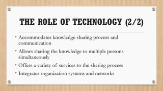 THE ROLE OF TECHNOLOGY (2/2)
• Accommodates knowledge sharing process and
 communication
• Allows sharing the knowledge to multiple persons
 simultaneously
• Offers a variety of services to the sharing process
• Integrates organization systems and networks
 