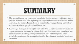 SUMMARY
• The most effective way to create a knowledge sharing culture – is first to start to
  practice it at our level. The higher up the organization the more effective will be
  in creating the culture. Second, put in place the knowledge sharing technology
  and train & educate people in its effective use.
• Knowledge sharing as a concept is very attractive and provides massive business
  opportunities that must not be missed. It is core that transforms knowledge into
  economic value. Learning from past mistakes, time will change and takes
  knowledge sharing as the concept in the right direction and obtain its benefits to
  the fullest.
 
