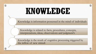 KNOWLEDGE
Knowledge is information possessed in the mind of individuals


  Knowledge is related to facts, procedures, concepts,
  interpretations, ideas, observations and judgment’s

Knowledge is the result of cognitive processing triggered by
the inflow of new stimuli
 