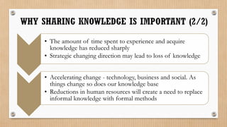 • The amount of time spent to experience and acquire
  knowledge has reduced sharply
• Strategic changing direction may lead to loss of knowledge


• Accelerating change - technology, business and social. As
  things change so does our knowledge base
• Reductions in human resources will create a need to replace
  informal knowledge with formal methods
 