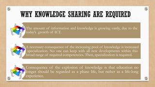WHY KNOWLEDGE SHARING ARE REQUIRED
 The amount of information and knowledge is growing vastly, due to the
 today’s growth of ICT.


 A necessary consequence of the increasing pool of knowledge is increased
  specialization. No one can keep with all new developments within this
 broad range of required competencies. Then, specialization is required.


 Consequence of the explosion of knowledge is that education no
 longer should be regarded as a phase life, but rather as a life-long
 experience.
 
