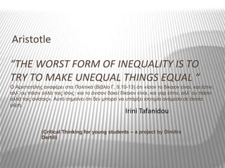 “THE WORST FORM OF INEQUALITY IS TO
TRY TO MAKE UNEQUAL THINGS EQUAL “
Ο Αριστοτέλης αναφέρει στα Πολιτικά (Βιβλίο Γ, 9,10-13) ότι «ίσον το δίκαιον είναι, και έστιν,
αλλ’ ου πάσιν αλλά τοις ίσοις· και το άνισον δοκεί δίκαιον είναι, και γαρ έστιν, αλλ’ ου πάσιν
αλλά τοις ανίσοις». Aυτό σημαίνει ότι δεν μπορεί να υπάρξει ισοτιμία ανάμεσα σε άνισα
μέρη.
Aristotle
Irini Tafanidou
(Critical Thinking for young students – a project by Dimitra
Dertili)
 
