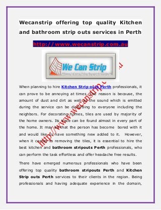 Wecanstrip offering top quality Kitchen
and bathroom strip outs services in Perth
http://www.wecanstrip.com.au
When planning to hire Kitchen Strip outs Perth professionals, it
can prove to be annoying at times. The reason is because, the
amount of dust and dirt as well as the sound which is emitted
during the service can be disturbing to everyone including the
neighbors. For decorating homes, tiles are used by majority of
the home owners. Its trace can be found almost in every part of
the home. It may be that the person has become bored with it
and would like to have something new added to it. However,
when it comes to removing the tiles, it is essential to hire the
best kitchen and bathroom stripouts Perth professionals, who
can perform the task effortless and offer headache free results.
There have emerged numerous professionals who have been
offering top quality bathroom stripouts Perth and Kitchen
Strip outs Perth services to their clients in the region. Being
professionals and having adequate experience in the domain,
 