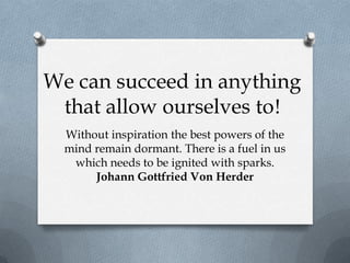 We can succeed in anything
 that allow ourselves to!
  Without inspiration the best powers of the
  mind remain dormant. There is a fuel in us
   which needs to be ignited with sparks.
       Johann Gottfried Von Herder
 