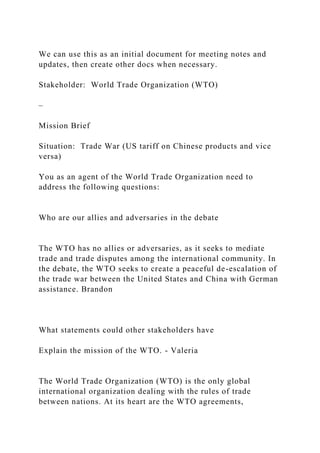 We can use this as an initial document for meeting notes and
updates, then create other docs when necessary.
Stakeholder: World Trade Organization (WTO)
–
Mission Brief
Situation: Trade War (US tariff on Chinese products and vice
versa)
You as an agent of the World Trade Organization need to
address the following questions:
Who are our allies and adversaries in the debate
The WTO has no allies or adversaries, as it seeks to mediate
trade and trade disputes among the international community. In
the debate, the WTO seeks to create a peaceful de-escalation of
the trade war between the United States and China with German
assistance. Brandon
What statements could other stakeholders have
Explain the mission of the WTO. - Valeria
The World Trade Organization (WTO) is the only global
international organization dealing with the rules of trade
between nations. At its heart are the WTO agreements,
 