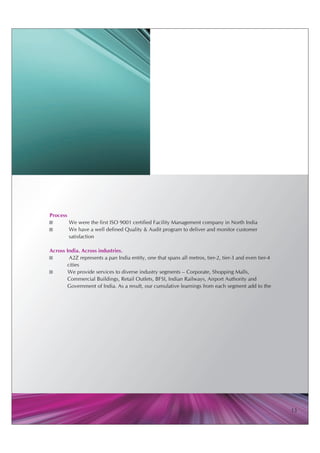 Process
?       We were the first ISO 9001 certified Facility Management company in North India
?       We have a well defined Quality & Audit program to deliver and monitor customer
        satisfaction

Across India. Across industries.
?       A2Z represents a pan India entity, one that spans all metros, tier-2, tier-3 and even tier-4
       cities
?       We provide services to diverse industry segments – Corporate, Shopping Malls,
       Commercial Buildings, Retail Outlets, BFSI, Indian Railways, Airport Authority and
       Government of India. As a result, our cumulative learnings from each segment add to the




                                                                                                       13
 