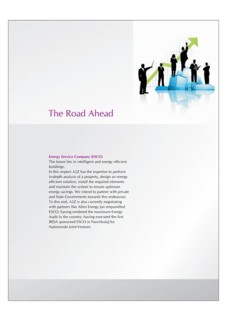 The Road Ahead



Energy Service Company (ESCO)
The future lies in intelligent and energy efficient
buildings.
In this respect A2Z has the expertise to perform
in-depth analysis of a property, design an energy
efficient solution, install the required elements
and maintain the system to ensure optimum
energy savings. We intend to partner with private
and State Governments towards this endeavour.
To this end, A2Z is also currently negotiating
with partners like Alien Energy [an empanelled
ESCO; having rendered the maximum Energy
Audit in the country; having executed the first
IRDA sponsored ESCO in Panchkula] for
Nationwide Joint-Venture.
 