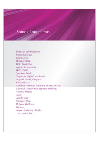 Some of our clients



Birla Sun Life Insurance
Indian Railways
Delhi Metro
Reliance Retail
ICICI Prudential
Aviva Life Insurance
BSES, Delhi
Spencers Retail
Singapore High Commission
Apparel House, Gurgaon
Omaxe Plaza
National Highways Authority of India (NHAI)
National Disaster Management Authority
Yamaha Motors
Aircel
Apollo DKV
Shoppers Stop
Religare Wellness
Nirulas
Airport Authority of India
…to name a few
 