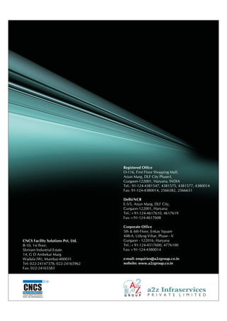 Registered Office
                                       O-116, First Floor Shopping Mall,
                                       Arjun Marg, DLF City Phase-I,
                                       Gurgaon-122001, Haryana, INDIA
                                       Tel.: 91-124-4381547, 4381575, 4381577, 4380014
                                       Fax: 91-124-4380014, 2566582, 2566651

                                       Delhi/NCR
                                       E-5/5, Arjun Marg, DLF City,
                                       Gurgaon-122001, Haryana
                                       Tel.:+91-124-4617610, 4617619
                                       Fax:+91-124-4617608

                                       Corporate Office
                                       5th & 6th Floor, Enkay Square
                                       448-A, Udyog Vihar, Phase - V
CNCS Facility Solutions Pvt. Ltd.      Gurgaon - 122016, Haryana
B-10, 1st floor,                       Tel.:+91-124-4517600, 4776100
Shriram Industrial Estate.             Fax:+91-124-4380014
14, G D Ambekar Marg
Wadala (W), Mumbai-400031              e-mail: enquiries@a2zgroup.co.in
Tel: 022-24147378; 022-24165962        website: www.a2zgroup.co.in
Fax: 022-24165583


                              C   SM




CNCS
FACILITY SOLUTIONS PVT.LTD.
       SINCE 1976
TRUST THE PROFESSIONALS
 