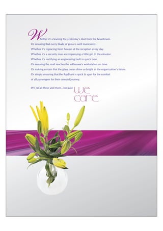 W       hether it's cleaning the yesterday's dust from the boardroom.
Or ensuring that every blade of grass is well manicured.
Whether it's replacing fresh flowers at the reception every day.
Whether it's a security man accompanying a little girl in the elevator.
Whether it's rectifying an engineering fault in quick time.
Or ensuring the mail reaches the addressee's workstation on time.
Or making certain that the glass panes shine as bright as the organization's future.
Or simply ensuring that the Rajdhani is spick & span for the comfort
of all passengers for their onward journey.


We do all these and more…because
                                      We
                                      care.
 