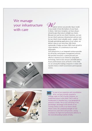 We manage
your infrastructure
with care
                      W              hatever service you provide, big or small,
                             if you render it from the bottom of your heart,
                             it shows. And since inception, we have always
                             strived to give that extra to delight our clients.
                             Because we care for our client's business, we care
                             for our client's precious infrastructure and we care
                             for our client's most valuable assets – people. And
                             through painstaking application of our values, we
                             deliver value to our more than 200 clients
                             nationwide. If today we have 100% track record in
                             client retention, it's a testimony to our work
                             philosophy.
                             A2Z Infraservices is an integrated solution provider
                             for all facility and property management services.
                             We provide innovative, customized and cost-
                             effective solutions to our clients by using latest
                             technology, best-in-class services and dedicated in-
                             house professionals across all levels. In this field,
                             we are among the leading companies in India with
                             reputed clients in both Government and Corporate
                             sectors.




                                                    C   SM


                                      As part of our expansion and consolidation
                      CNCS
                                      drive, we have recently acquired a
                      FACILITY SOLUTIONS PVT.LTD.
                             SINCE 1976
                      TRUST THE PROFESSIONALS




                              strategic stake in CNCS Facility Solutions, an
                              established player in this field. CNCS with its
                              headquarters in Mumbai has a vast geographical
                              presence in India. We at A2Z will bring in this
                              geostrategic advantage to the benefit of our
                              existing clients as well as our future clients.
                              What's more, the combined strength of A2Z
                              Infraservices and CNCS will provide a strong
                              foundation for high level performance delivery in
                              the most demanding markets of India.
 