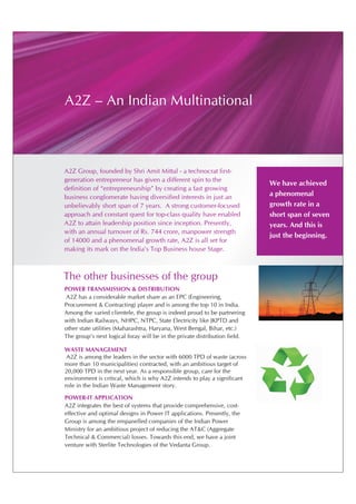 A2Z – An Indian Multinational



A2Z Group, founded by Shri Amit Mittal - a technocrat first-
generation entrepreneur has given a different spin to the
                                                                            We have achieved
definition of “entrepreneurship” by creating a fast growing
business conglomerate having diversified interests in just an               a phenomenal
unbelievably short span of 7 years. A strong customer-focused               growth rate in a
approach and constant quest for top-class quality have enabled              short span of seven
A2Z to attain leadership position since inception. Presently,               years. And this is
with an annual turnover of Rs. 744 crore, manpower strength
                                                                            just the beginning.
of 14000 and a phenomenal growth rate, A2Z is all set for
making its mark on the India's Top Business house Stage.



The other businesses of the group
POWER TRANSMISSION & DISTRIBUTION
A2Z has a considerable market share as an EPC (Engineering,
Procurement & Contracting) player and is among the top 10 in India.
Among the varied clientele, the group is indeed proud to be partnering
with Indian Railways, NHPC, NTPC, State Electricity like JKPTD and
other state utilities (Maharashtra, Haryana, West Bengal, Bihar, etc.)
The group's next logical foray will be in the private distribution field.

WASTE MANAGEMENT
 A2Z is among the leaders in the sector with 6000 TPD of waste (across
more than 10 municipalities) contracted, with an ambitious target of
20,000 TPD in the next year. As a responsible group, care for the
environment is critical, which is why A2Z intends to play a significant
role in the Indian Waste Management story.

POWER-IT APPLICATION
A2Z integrates the best of systems that provide comprehensive, cost-
effective and optimal designs in Power IT applications. Presently, the
Group is among the empanelled companies of the Indian Power
Ministry for an ambitious project of reducing the AT&C (Aggregate
Technical & Commercial) losses. Towards this end, we have a joint
venture with Sterlite Technologies of the Vedanta Group.
 