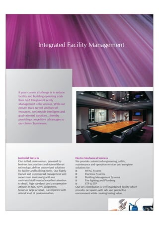 Integrated Facility Management




If your current challenge is to reduce
facility and building operating costs
then A2Z Integrated Facility
Management is the answer. With our
proven track record and best of
resources, we provide intelligent and
goal-oriented solutions…thereby
providing competitive advantages to
our clients' businesses.




Janitorial Services                            Electro Mechanical Services
Our skilled professionals, powered by          We provide customized engineering, utility,
best-in-class practices and state-of-the-art   maintenance and operation services and complete
technology, deliver customized solutions       solutions for:
for facility and building needs. Our highly    ?       HVAC System
trained and experienced management and         ?       Electrical Systems
supervision team along with our                ?       Building Management Systems
motivated staff boast of excellent attention   ?       Fire fighting and Plumbing
to detail, high standards and a cooperative    ?       STP & ETP
attitude. In fact, every assignment,           Our key contribution is well maintained facility which
however large or small, is completed with      provides occupants with safe and productive
utmost level of professionalism.               environment while creating lasting value.
 