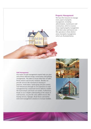 Property Management
                                                            We have the resources to manage
                                                            every aspect of property
                                                            management, including
                                                            administration, maintenance and
                                                            construction, which in essence
                                                            mean expert property management
                                                            at the best value and lowest cost.
                                                            We specialize in three distinct
                                                            areas of property management,
                                                            which are illustrated below.




Mall Management
Our teams of mall management experts help you plan
and achieve efficient energy conservation and parking
arrangements. The latter to ensure ideal flow of traffic,
threat analysis and security solutions. Besides we
provide services like mechanical cleaning of
premises, horticulture, landscaping and pest control.
A2Z Infraservices through its rich experience in mall
management has customized service delivery models
like back-to-back and fixed cost models. Furthermore,
thanks to our in-depth understanding of the nature of
mall business, we provide value added services like
leasing services, Signages, Road shows and end-to-
end event management solutions to increase footfalls.
 