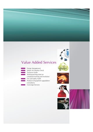 Value Added Services
?   Energy Management
?   Indoor Air Quality Check
?   Technical Audit
?   Web-based help desk for
    complaint tracking and resolution
?   Fire and Safety Audit
?   Product & Equipment upgradation
    consultancy
?   Concierge Services
 