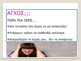 ΑΓΧΟΣ;;;
ΤΩΡΑ ΠΙΑ ΞΕΡΩ….
Δεν επιτρέπω στο άγχος να με κατακλύζει!
Υπάρχουν τρόποι να αισθανθώ καλύτερα
Διαχειρίζομαι το άγχος μου, δεν το αποφεύγω
 