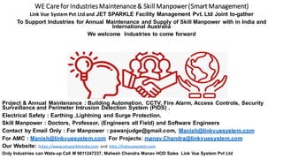WE Care for IndustriesMaintenance& Skill Manpower (Smart Management)
Link Vue System Pvt Ltd and JET SPARKLE Facility Management Pvt. Ltd Joint to-gather
To Support Industries for Annual Maintenance and Supply of Skill Manpower with in India and
International Australia
We welcome Industries to come forward
Project & Annual Maintenance : Building Automation, CCTV, Fire Alarm, Access Controls, Security
Surveillance and Perimeter Intrusion Detection System (PIDS) .
Electrical Safety : Earthing ,Lightning and Surge Protection.
Skill Manpower : Doctors, Professor, (Engineers all Field) and Software Engineers
Contact by Email Only : For Manpower : pawanjudge@gmail.com, Manish@linkvuesystem.com
For AMC : Manish@linkvuesystem.com For Projects: manav.Chandra@linkvuesystem.com
Our Website: https://www.jetsparkleindia.com and http://linkvuesystem.com
Only Industries can Wats-up Call M 9811247237, Mahesh Chandra Manav HOD Sales Link Vue System Pvt Ltd
 