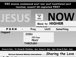 JESUS
Cares
for
YOU!
NOWMove to: HIGHER
GROUND
P U S H – Pray Until Something
Happen!
JOIN
DID-Team
PRAY
THROUGH
Group A: 6am – 12 Group B: 12midday – 4pm Group C: 4pm – 8pm Group D: 8pm – 6am
His-Love Outreach Ministry International . . . . .Sharing the Love
 